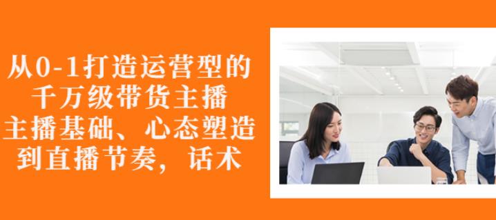 从0-1打造运营型的带货主播：主播基础、心态塑造，能力培养到直播节奏，话术进行全面讲解-明哥网创资源