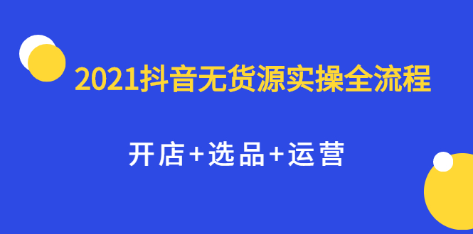 2021抖音无货源实操全流程，开店+选品+运营，全职兼职都可操作-明哥网创资源