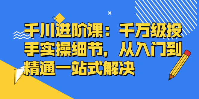 千川进阶课：千川投放细节实操，从入门到精通一站式解决-明哥网创资源