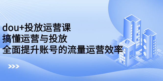 dou+投放运营课：搞懂运营与投放，全面提升账号的流量运营效率-明哥网创资源