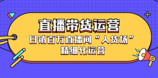 直播带货运营，销百万直播间「人货场」精细化运营-明哥网创资源