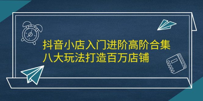 抖音小店入门进阶高阶合集，八大玩法打造百万店铺-明哥网创资源