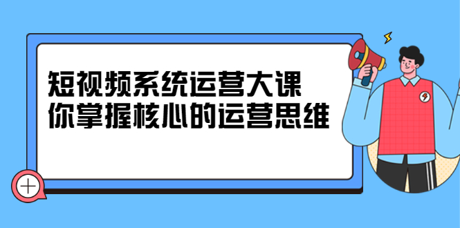 短视频系统运营大课，你掌握核心的运营思维 价值7800元-明哥网创资源